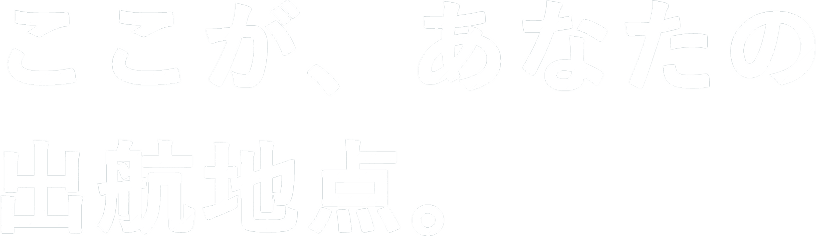 ここが、あなたの出航地点。