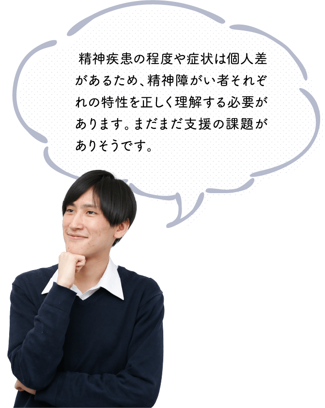  精神疾患の程度や症状は個人差があるため、精神障がい者それぞれの特性を正しく理解する必要があります。まだまだ支援の課題がありそうです。