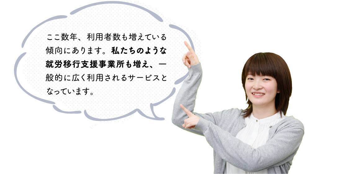 ここ数年、利用者数も増えている傾向にあります。私たちのような就労移行を支援する事業所も増え、一般的に広く利用されるサービスとなっています。