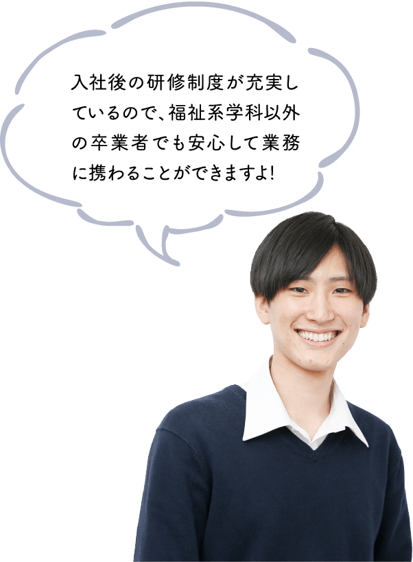 入社後の研修制度が充実しているので、福祉系学科以外の卒業者でも安心して業務に携わることができますよ!