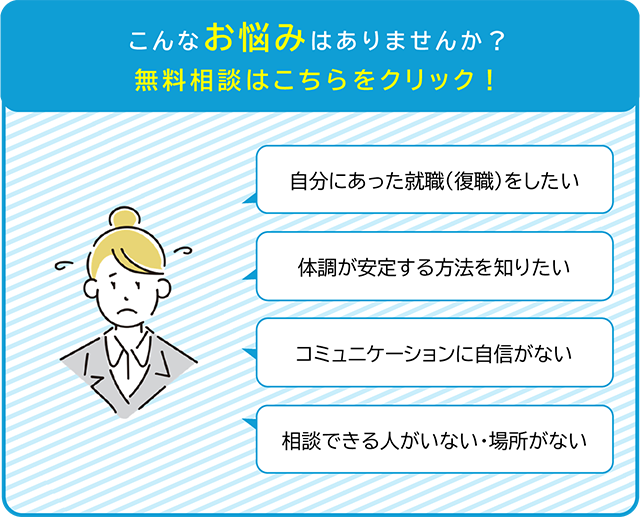 こんなお悩みはありませんか？「自分に合った就職（復職）をしたい」「体調が安定する方法を知りたい」「コミュニケーションに自信が無い」「相談できる人がいない・場所がない」無料相談はこちらをクリック！